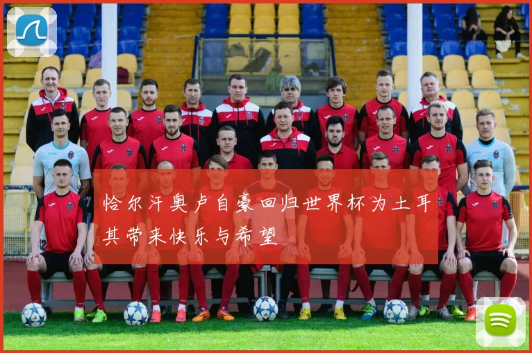 恰尔汗奥卢自豪回归世界杯为土耳其带来快乐与希望