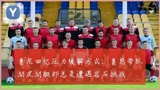 鲁尼回忆压力缓解方式：基恩带队划皮划艇却总是遭遇岩石挑战