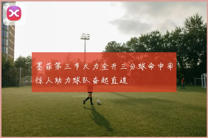 墨菲第三节火力全开三分球命中率惊人助力球队奋起直追