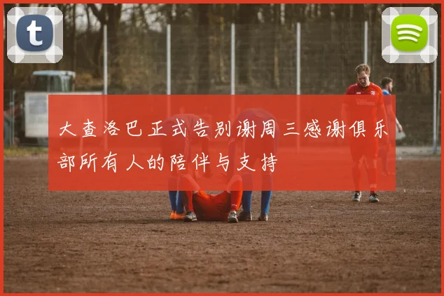 大查洛巴正式告别谢周三感谢俱乐部所有人的陪伴与支持