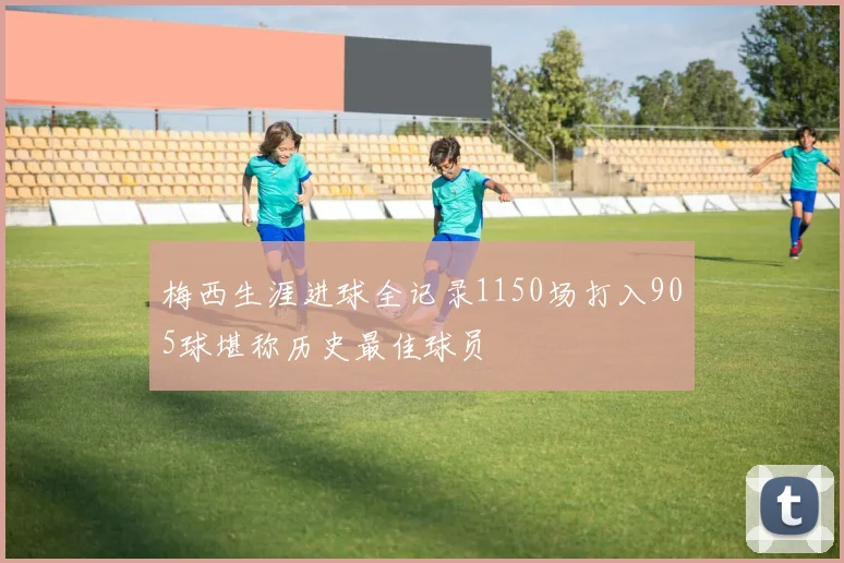 梅西生涯进球全记录1150场打入905球堪称历史最佳球员