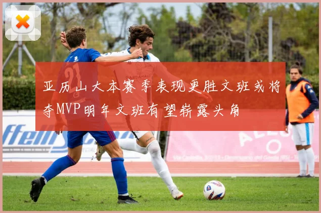 亚历山大本赛季表现更胜文班或将夺MVP明年文班有望崭露头角