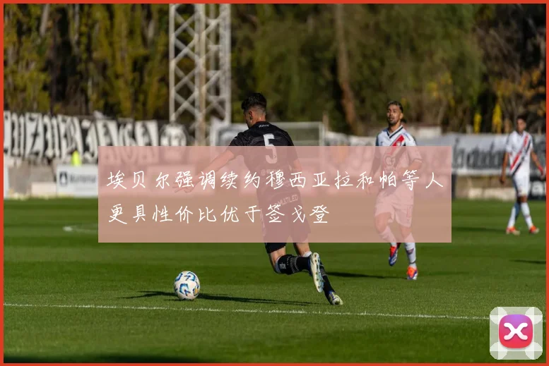 埃贝尔强调续约穆西亚拉和帕等人更具性价比优于签戈登