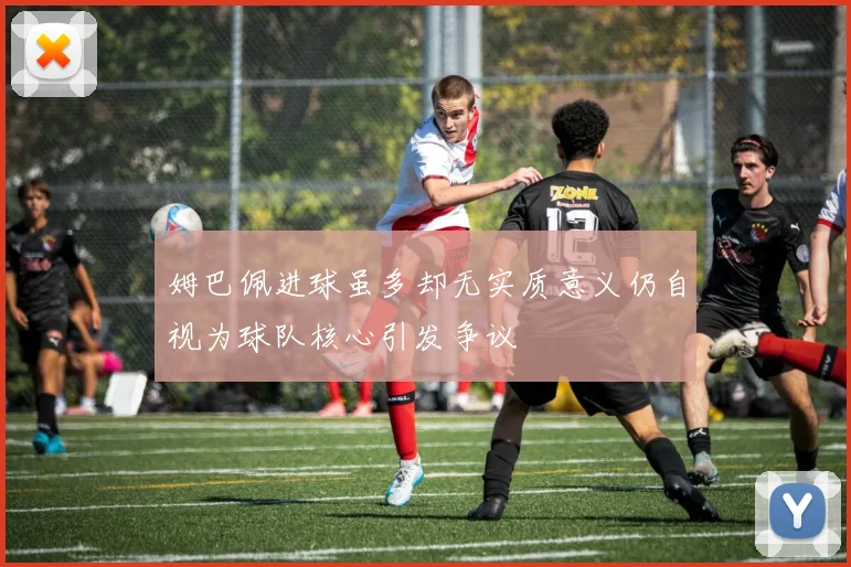 姆巴佩进球虽多却无实质意义仍自视为球队核心引发争议