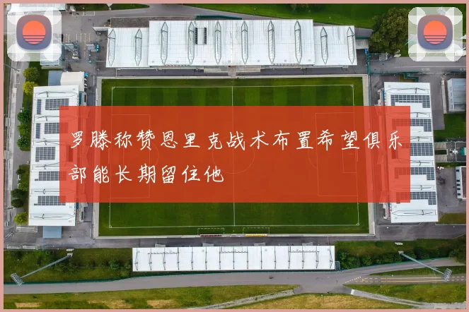 罗滕称赞恩里克战术布置希望俱乐部能长期留住他