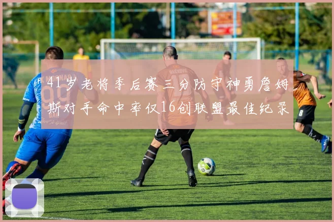 41岁老将季后赛三分防守神勇詹姆斯对手命中率仅16创联盟最佳纪录