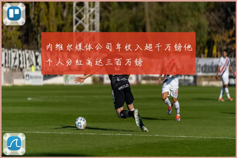 内维尔媒体公司年收入超千万镑他个人分红高达三百万镑