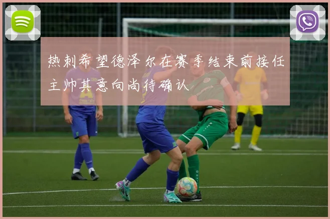 热刺希望德泽尔在赛季结束前接任主帅其意向尚待确认
