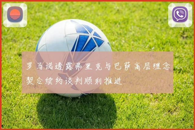 罗马诺透露弗里克与巴萨高层理念契合续约谈判顺利推进