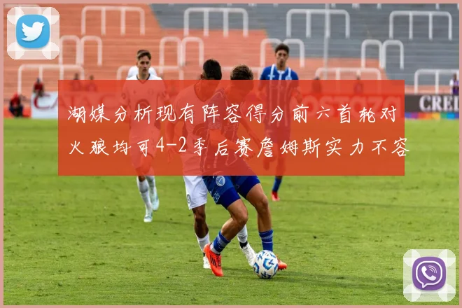 湖媒分析现有阵容得分前六首轮对火狼均可4-2季后赛詹姆斯实力不容小觑