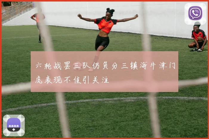 六轮战罢三队仍负分三镇海牛津门虎表现不佳引关注