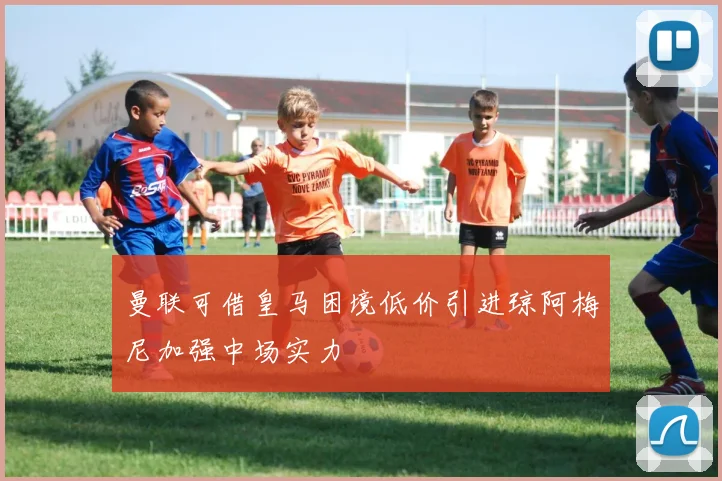 曼联可借皇马困境低价引进琼阿梅尼加强中场实力