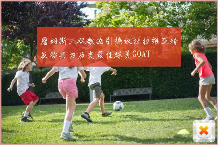 詹姆斯三双数据引热议拉拉维亚转发称其为历史最佳球员GOAT