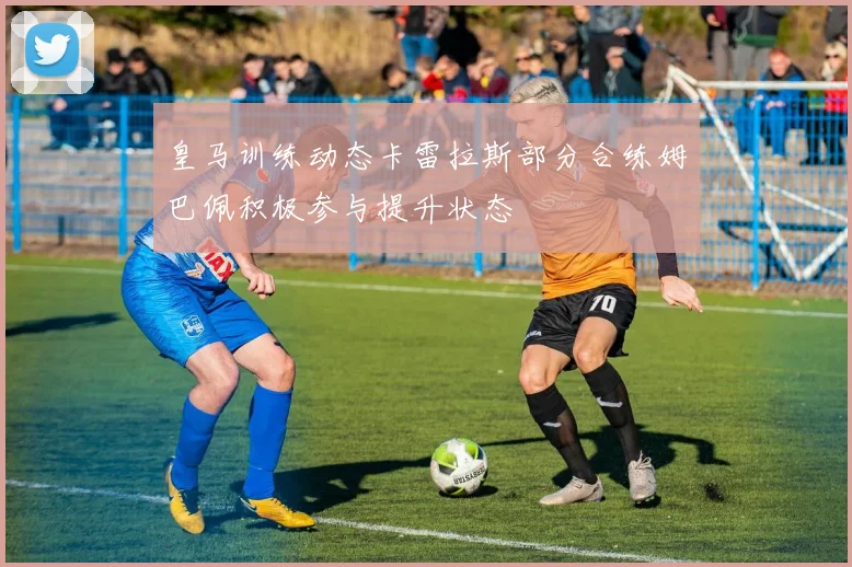 皇马训练动态卡雷拉斯部分合练姆巴佩积极参与提升状态