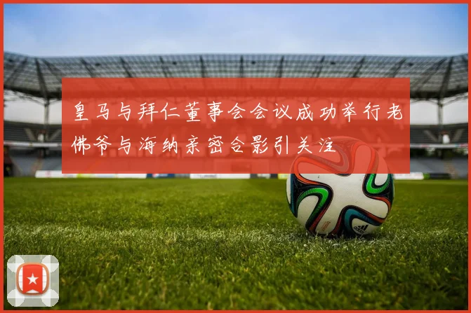 皇马与拜仁董事会会议成功举行老佛爷与海纳亲密合影引关注