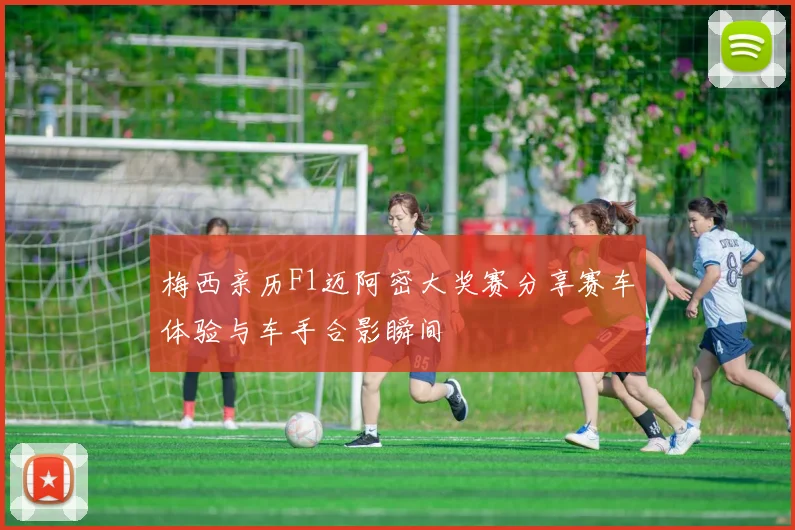 梅西亲历F1迈阿密大奖赛分享赛车体验与车手合影瞬间