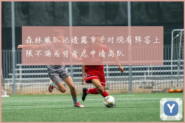 森林狼队记透露华子对现有阵容上限不满或将考虑申请离队