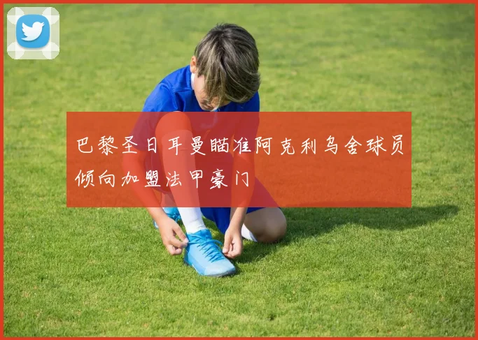 巴黎圣日耳曼瞄准阿克利乌舍球员倾向加盟法甲豪门