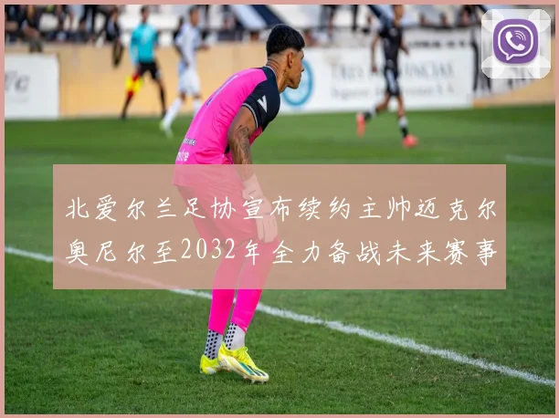 北爱尔兰足协宣布续约主帅迈克尔奥尼尔至2032年全力备战未来赛事