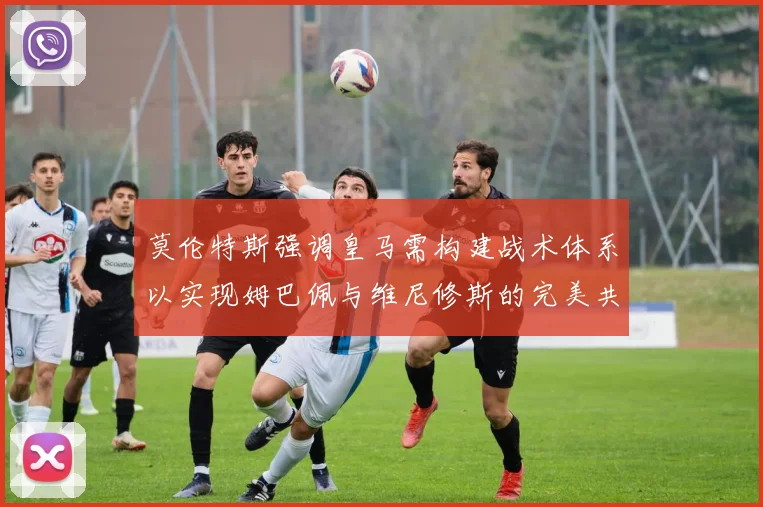 莫伦特斯强调皇马需构建战术体系以实现姆巴佩与维尼修斯的完美共存