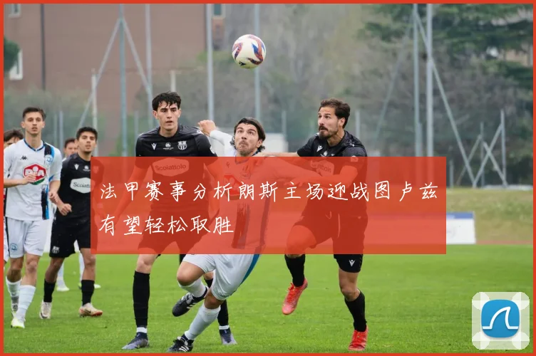 法甲赛事分析朗斯主场迎战图卢兹有望轻松取胜
