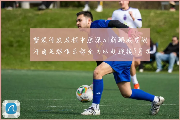 整装待发启程中原深圳新鹏城客战河南足球俱乐部全力以赴迎接5月客场挑战