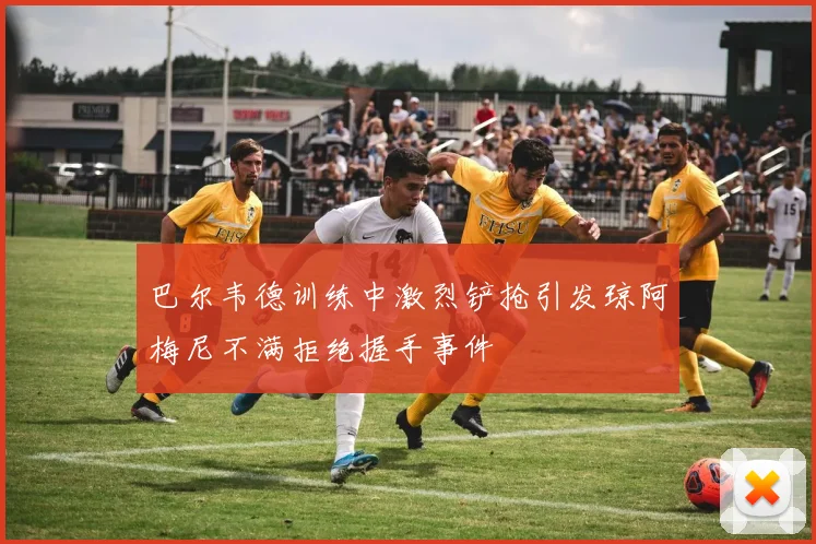 巴尔韦德训练中激烈铲抢引发琼阿梅尼不满拒绝握手事件