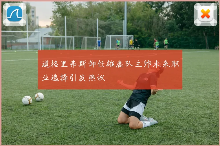 道格里弗斯卸任雄鹿队主帅未来职业选择引发热议
