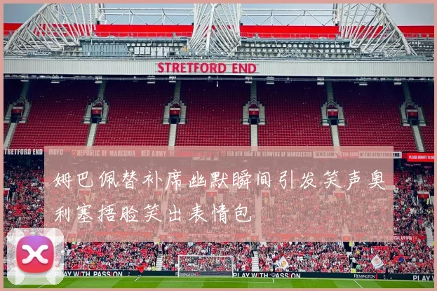 姆巴佩替补席幽默瞬间引发笑声奥利塞捂脸笑出表情包