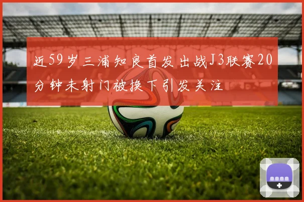 近59岁三浦知良首发出战J3联赛20分钟未射门被换下引发关注