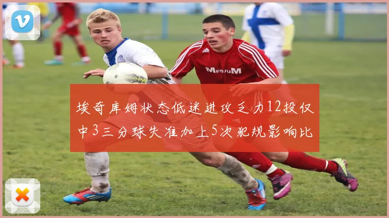 埃奇库姆状态低迷进攻乏力12投仅中3三分球失准加上5次犯规影响比赛表现