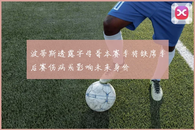 波蒂斯透露字母哥本赛季将缺席季后赛伤病或影响未来身价