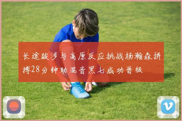 长途跋涉与高原反应挑战杨瀚森拼搏28分钟助混音黑七成功晋级