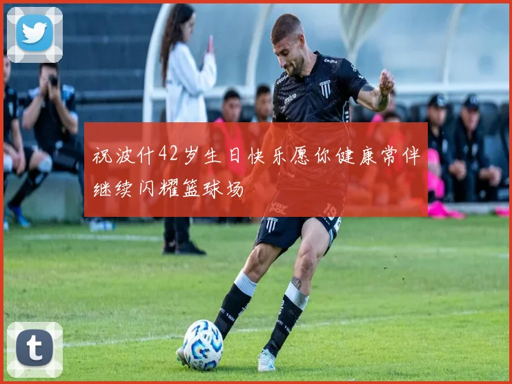 祝波什42岁生日快乐愿你健康常伴继续闪耀篮球场