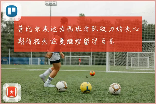 普比尔表达为西班牙队效力的决心期待格列兹曼继续留守马竞