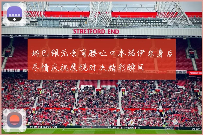 姆巴佩无奈弯腰吐口水诺伊尔身后尽情庆祝展现对决精彩瞬间