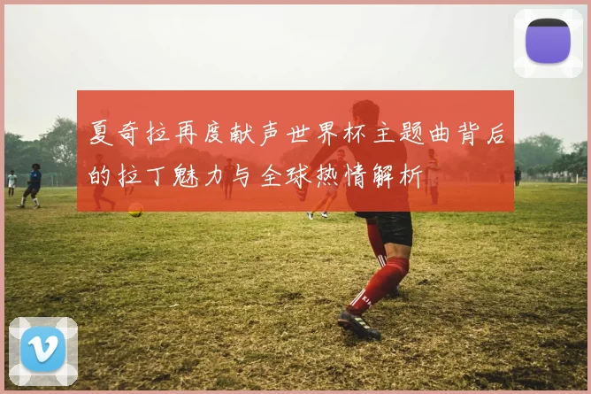 夏奇拉再度献声世界杯主题曲背后的拉丁魅力与全球热情解析